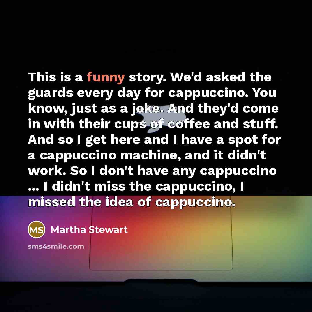 “This is a funny story. We'd asked the guards every day for cappuccino. You know, just as a joke. And they'd come in with their cups of coffee and stuff. And so I get here and I have a spot for a cappuccino machine, and it didn't work. So I don't have any cappuccino ... I didn't miss the…” quote by Martha Stewart