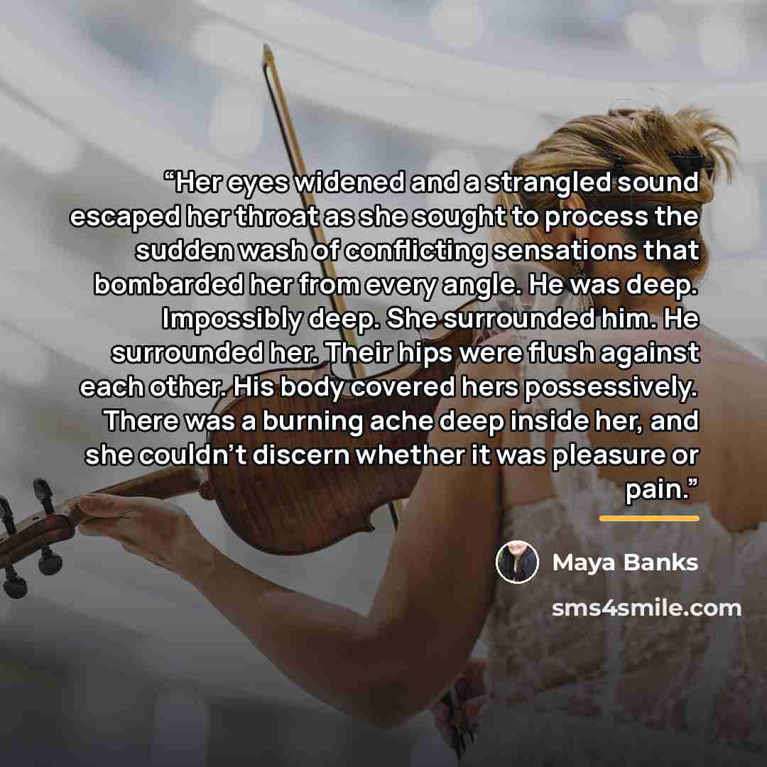 “Her eyes widened and a strangled sound escaped her throat as she sought to process the sudden wash of conflicting sensations that bombarded her from every angle. He was deep. Impossibly deep. She surrounded him. He surrounded her. Their hips were flush against each other. His body covered hers…” quote by Maya Banks
