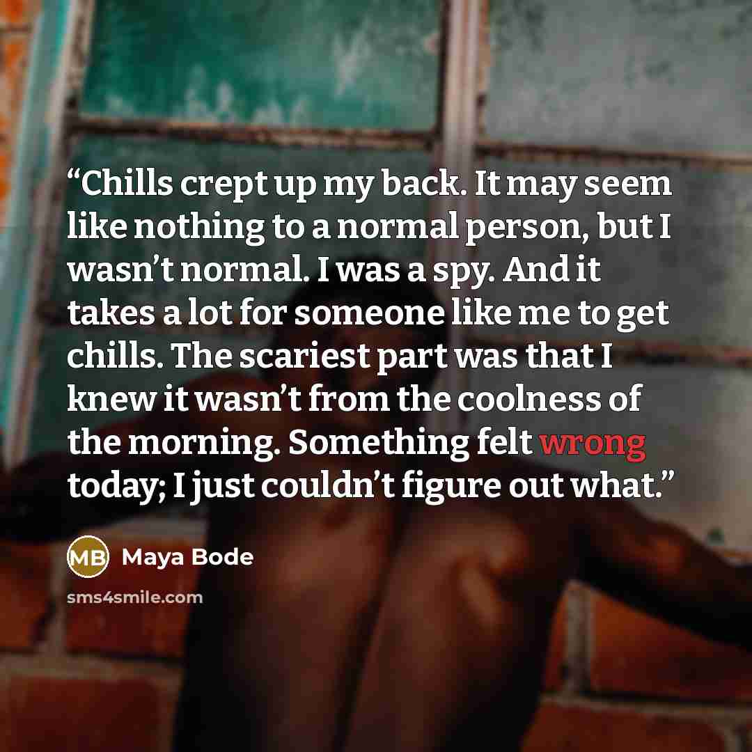 “Chills crept up my back. It may seem like nothing to a normal person, but I wasn’t normal. I was a spy. And it takes a lot for someone like me to get chills. The scariest part was that I knew it wasn’t from the coolness of the morning. Something felt wrong today; I just couldn’t figure out what.” quote by Maya Bode