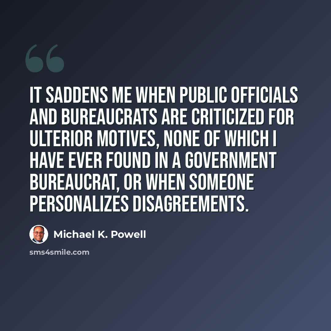 “It saddens me when public officials and bureaucrats are criticized for ulterior motives, none of which I have ever found in a government bureaucrat, or when someone personalizes disagreements.” quote by Michael K. Powell