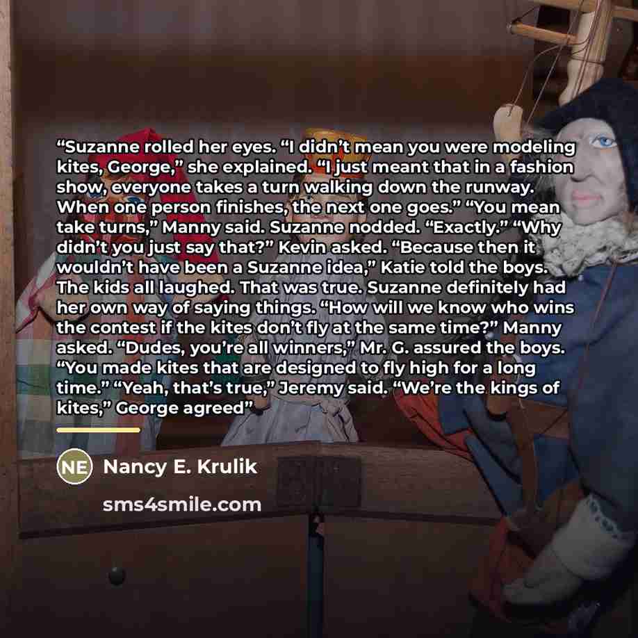 “Suzanne rolled her eyes. “I didn’t mean you were modeling kites, George,” she explained. “I just meant that in a fashion show, everyone takes a turn walking down the runway. When one person finishes, the next one goes.” “You mean take turns,” Manny said. Suzanne nodded. “Exactly.” “Why didn’t you…” quote by Nancy E. Krulik