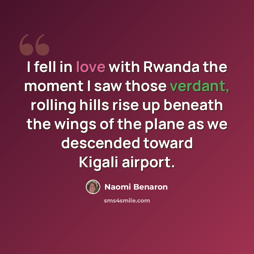 “I fell in love with Rwanda the moment I saw those verdant, rolling hills rise up beneath the wings of the plane as we descended toward Kigali airport.” quote by Naomi Benaron