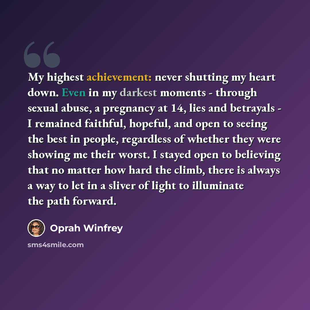 “My highest achievement: never shutting my heart down. Even in my darkest moments - through sexual abuse, a pregnancy at 14, lies and betrayals - I remained faithful, hopeful, and open to seeing the best in people, regardless of whether they were showing me their worst. I stayed open to believing…” quote by Oprah Winfrey