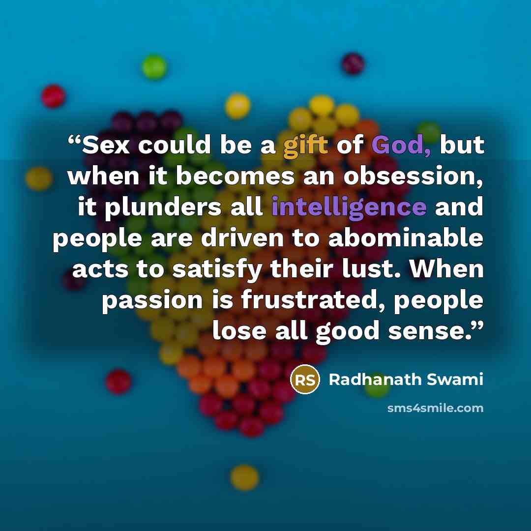 “Sex could be a gift of God, but when it becomes an obsession, it plunders all intelligence and people are driven to abominable acts to satisfy their lust. When passion is frustrated, people lose all good sense.” quote by Radhanath Swami