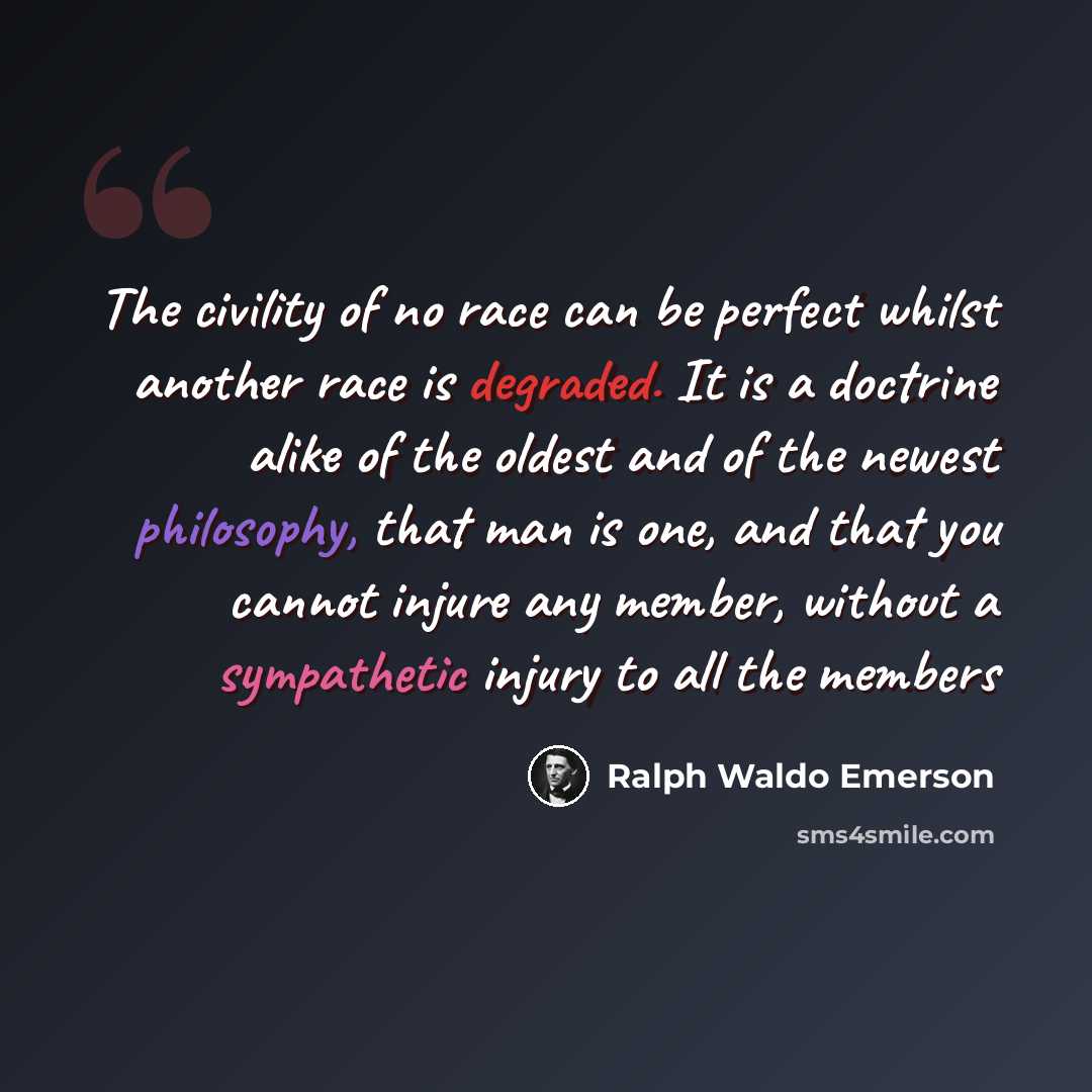 “The civility of no race can be perfect whilst another race is degraded. It is a doctrine alike of the oldest and of the newest philosophy, that man is one, and that you cannot injure any member, without a sympathetic injury to all the members” quote by Ralph Waldo Emerson