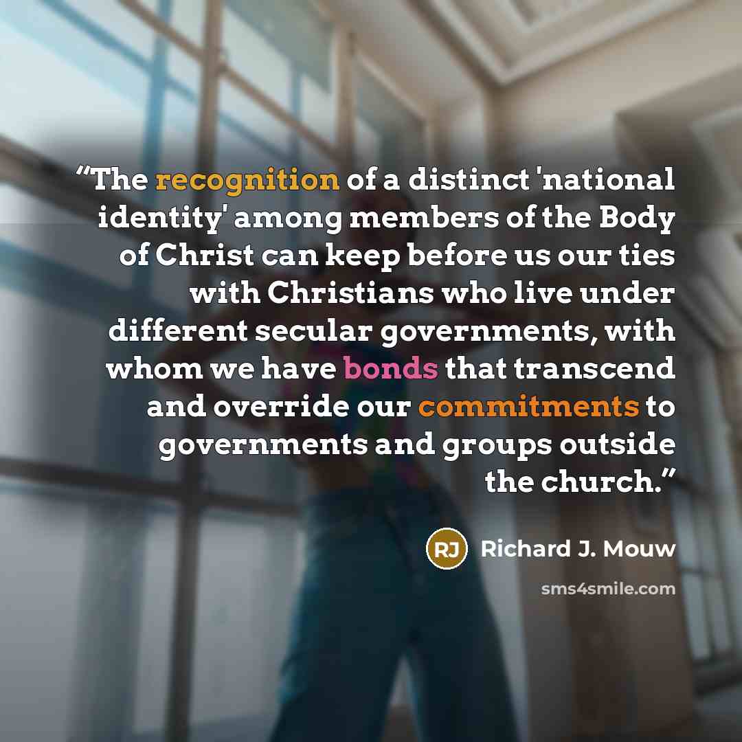 “The recognition of a distinct 'national identity' among members of the Body of Christ can keep before us our ties with Christians who live under different secular governments, with whom we have bonds that transcend and override our commitments to governments and groups outside the church.” quote by Richard J. Mouw