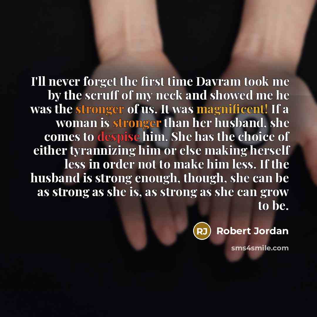 “I'll never forget the first time Davram took me by the scruff of my neck and showed me he was the stronger of us. It was magnificent! If a woman is stronger than her husband, she comes to despise him. She has the choice of either tyrannizing him or else making herself less in order not to make him…” quote by Robert Jordan