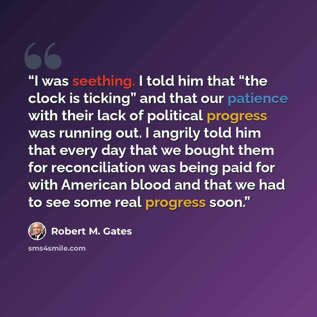 “I was seething. I told him that “the clock is ticking” and that our patience with their lack of political progress was running out. I angrily told him that every day that we bought them for reconciliation was being paid for with American blood and that we had to see some real progress soon.” quote by Robert M. Gates