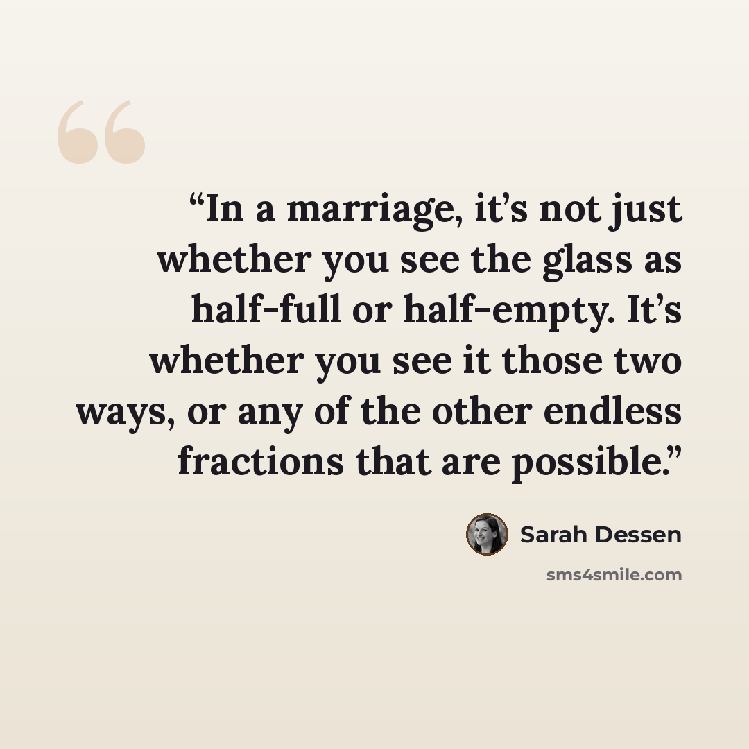 “In a marriage, it’s not just whether you see the glass as half-full or half-empty. It’s whether you see it those two ways, or any of the other endless fractions that are possible.” quote by Sarah Dessen