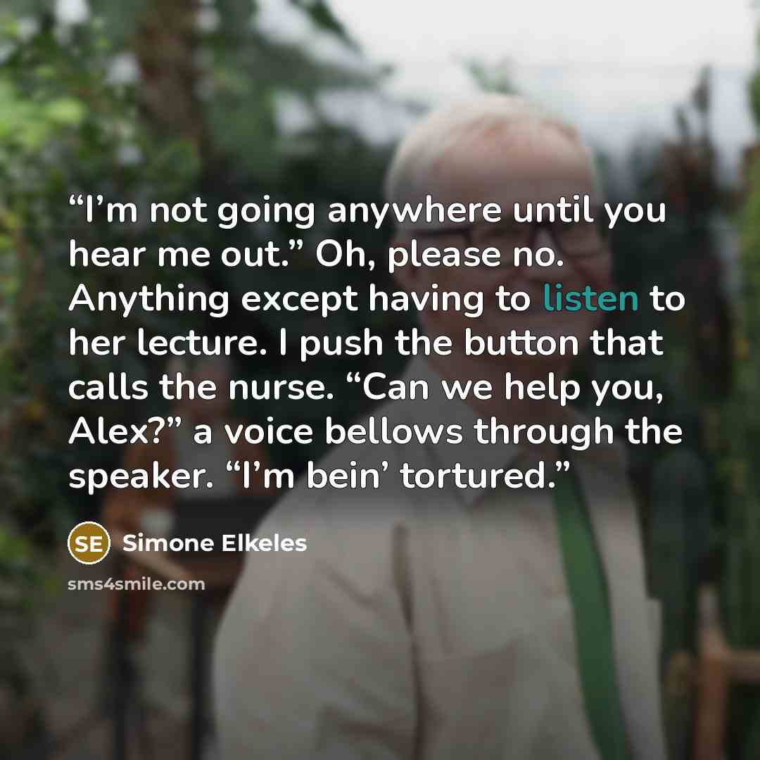 “I’m not going anywhere until you hear me out.” Oh, please no. Anything except having to listen to her lecture. I push the button that calls the nurse. “Can we help you, Alex?” a voice bellows through the speaker. “I’m bein’ tortured.” quote by Simone Elkeles