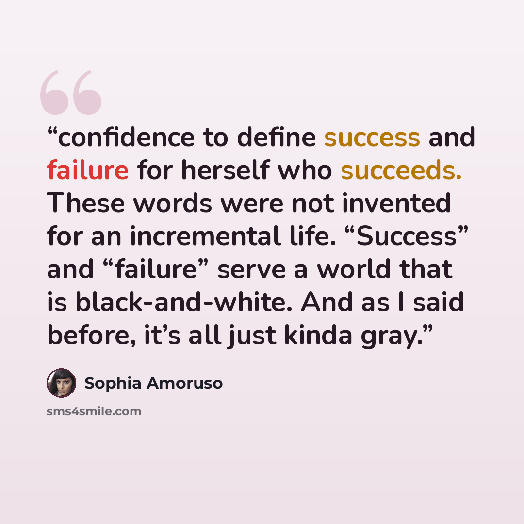 “confidence to define success and failure for herself who succeeds. These words were not invented for an incremental life. “Success” and “failure” serve a world that is black-and-white. And as I said before, it’s all just kinda gray.” quote by Sophia Amoruso