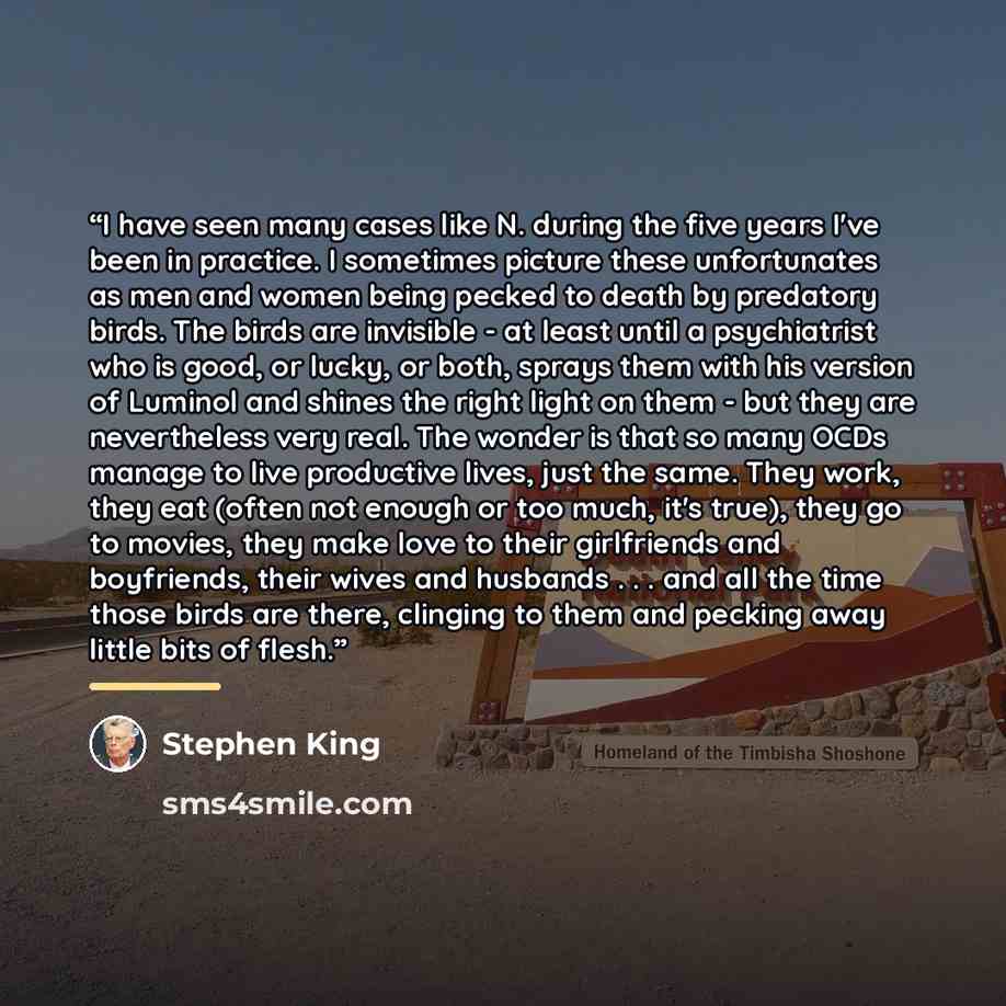 “I have seen many cases like N. during the five years I've been in practice. I sometimes picture these unfortunates as men and women being pecked to death by predatory birds. The birds are invisible - at least until a psychiatrist who is good, or lucky, or both, sprays them with his version of…” quote by Stephen King