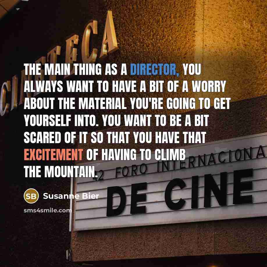“The main thing as a director, you always want to have a bit of a worry about the material you're going to get yourself into. You want to be a bit scared of it so that you have that excitement of having to climb the mountain.” quote by Susanne Bier