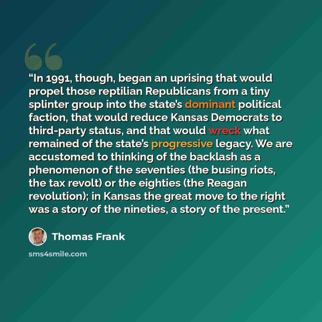 “In 1991, though, began an uprising that would propel those reptilian Republicans from a tiny splinter group into the state’s dominant political faction, that would reduce Kansas Democrats to third-party status, and that would wreck what remained of the state’s progressive legacy. We are accustomed…” quote by Thomas Frank