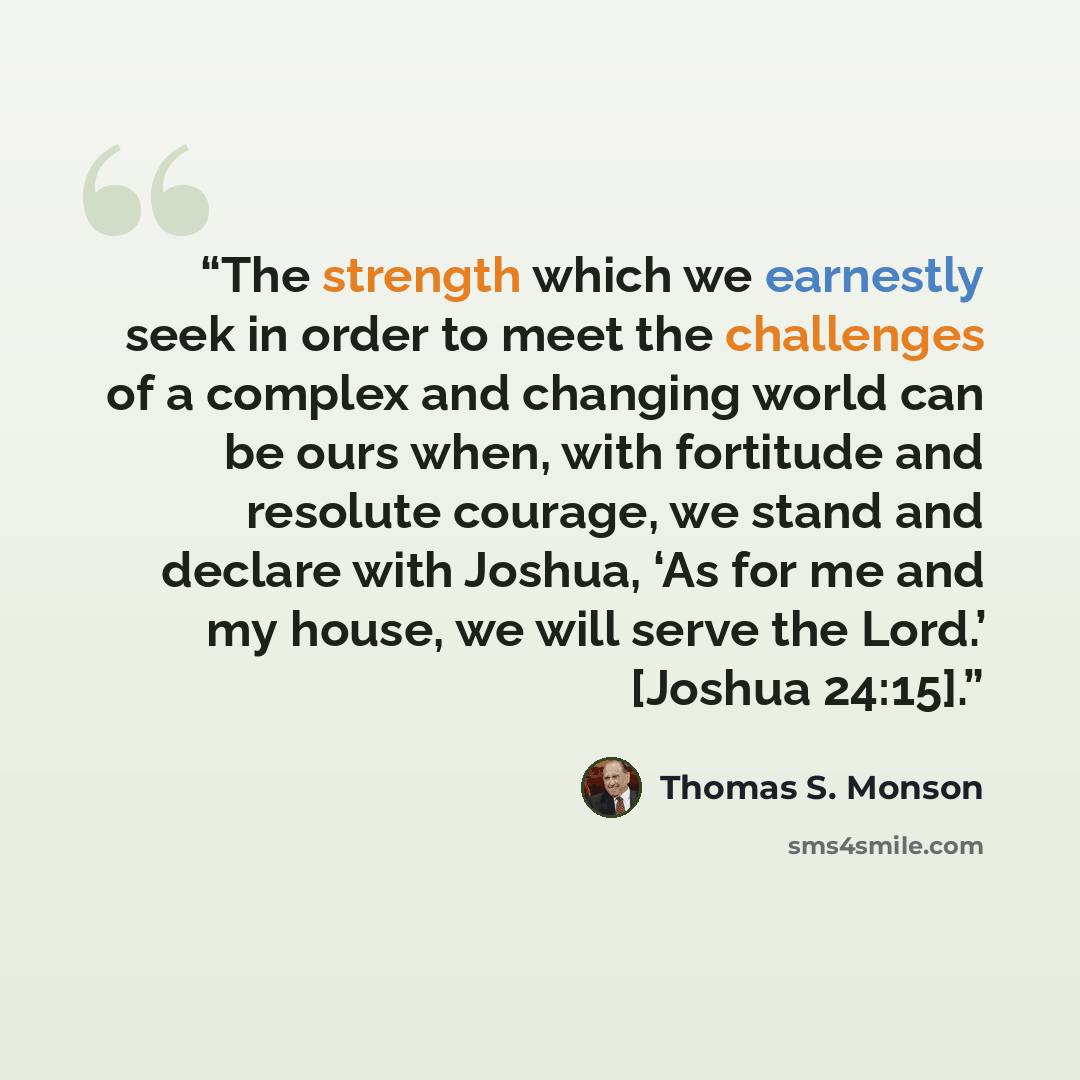 “The strength which we earnestly seek in order to meet the challenges of a complex and changing world can be ours when, with fortitude and resolute courage, we stand and declare with Joshua, ‘As for me and my house, we will serve the Lord.’ [Joshua 24:15].” quote by Thomas S. Monson