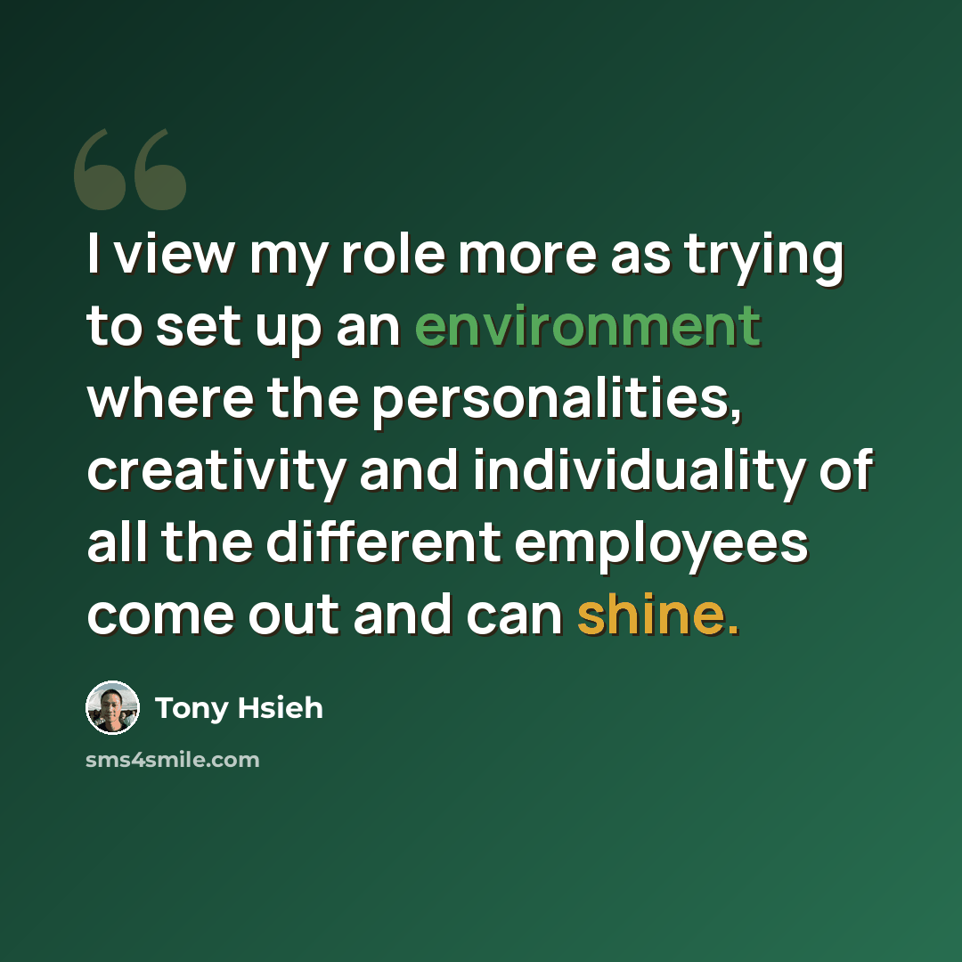 “I view my role more as trying to set up an environment where the personalities, creativity and individuality of all the different employees come out and can shine.” quote by Tony Hsieh