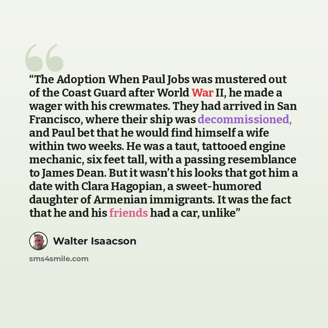 “The Adoption When Paul Jobs was mustered out of the Coast Guard after World War II, he made a wager with his crewmates. They had arrived in San Francisco, where their ship was decommissioned, and Paul bet that he would find himself a wife within two weeks. He was a taut, tattooed engine mechanic…” quote by Walter Isaacson