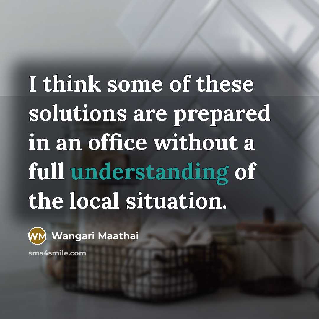 “I think some of these solutions are prepared in an office without a full understanding of the local situation.” quote by Wangari Maathai