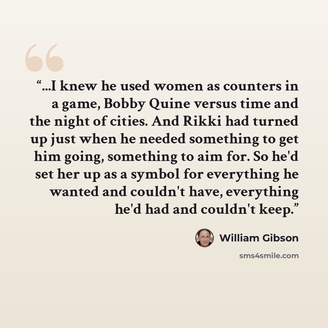 “...I knew he used women as counters in a game, Bobby Quine versus time and the night of cities. And Rikki had turned up just when he needed something to get him going, something to aim for. So he'd set her up as a symbol for everything he wanted and couldn't have, everything he'd had and couldn't…” quote by William Gibson