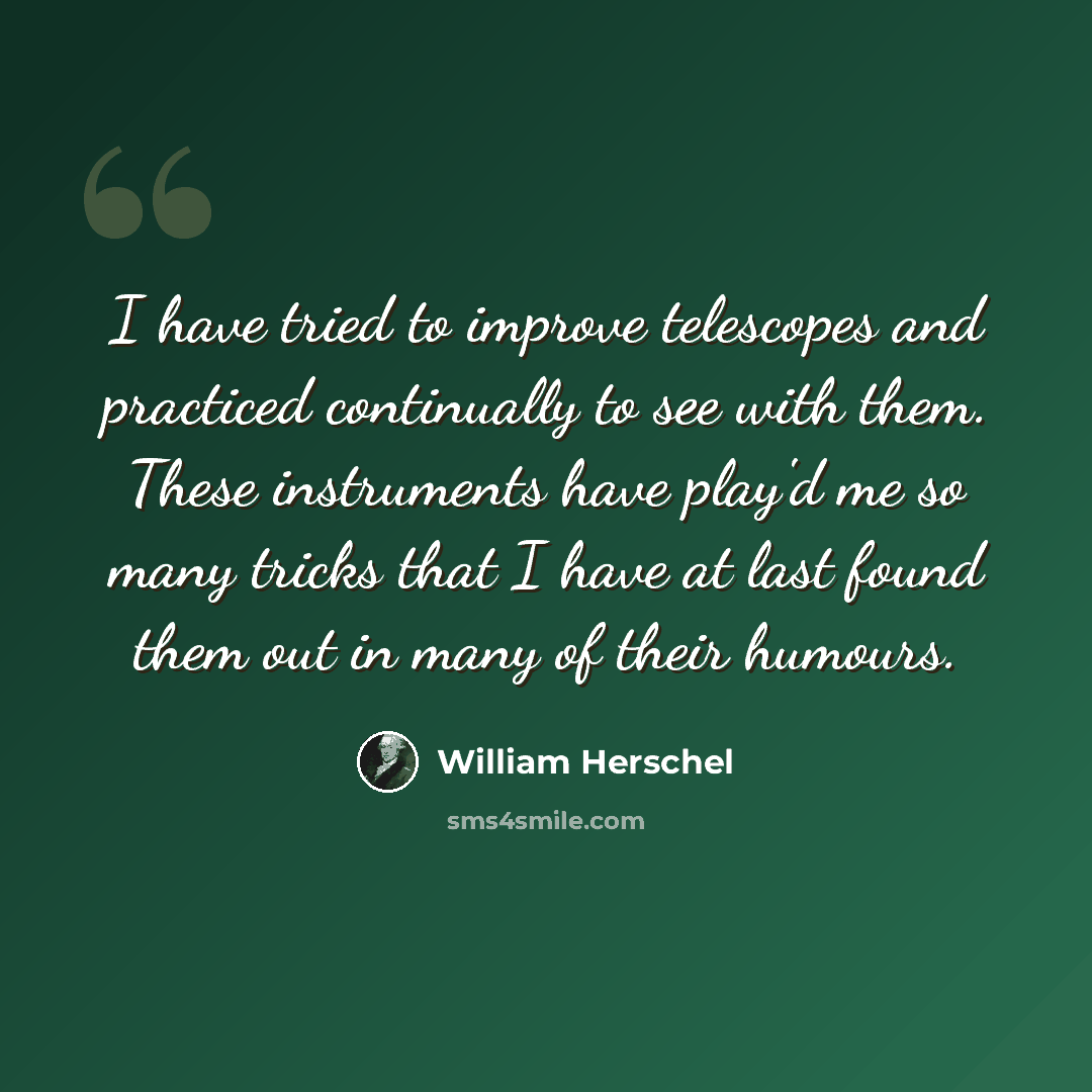 “I have tried to improve telescopes and practiced continually to see with them. These instruments have play'd me so many tricks that I have at last found them out in many of their humours.” quote by William Herschel
