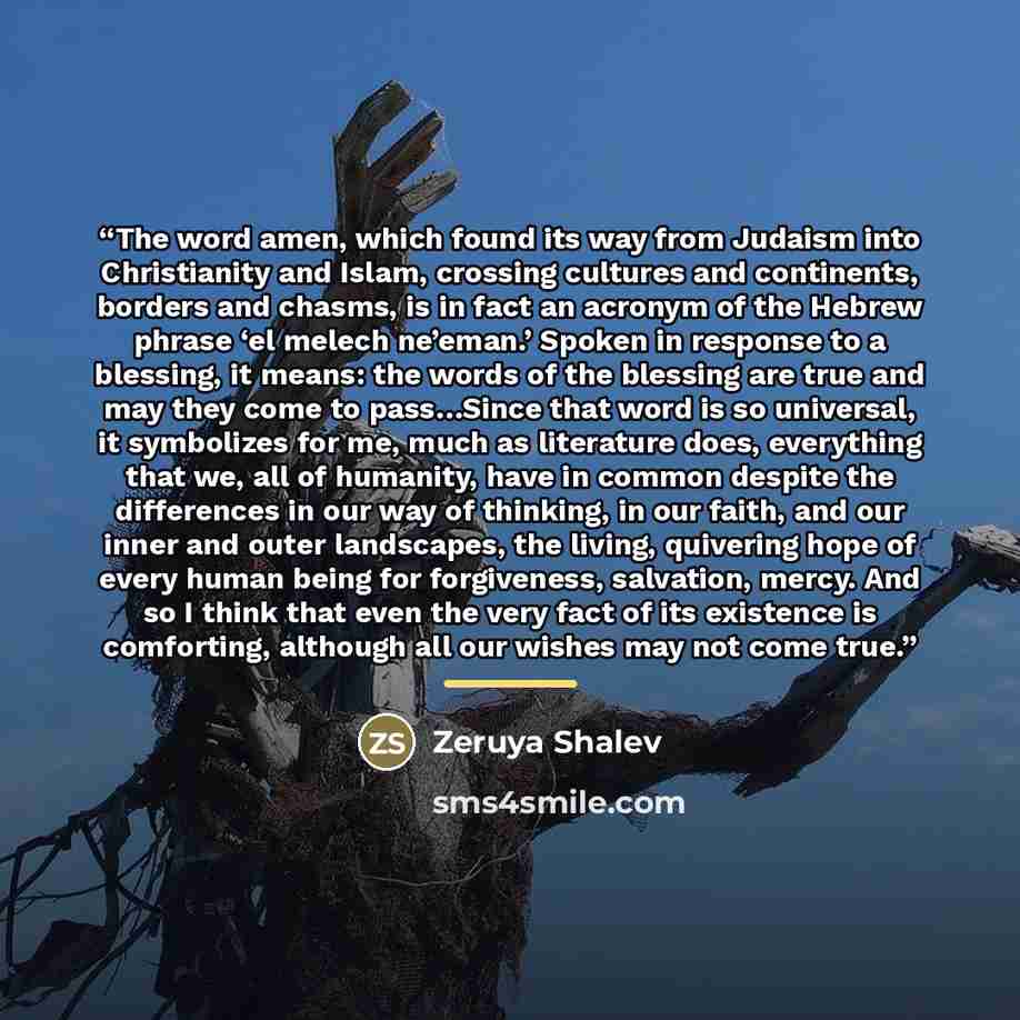 “The word amen, which found its way from Judaism into Christianity and Islam, crossing cultures and continents, borders and chasms, is in fact an acronym of the Hebrew phrase ‘el melech ne’eman.’ Spoken in response to a blessing, it means: the words of the blessing are true and may they come to…” quote by Zeruya Shalev