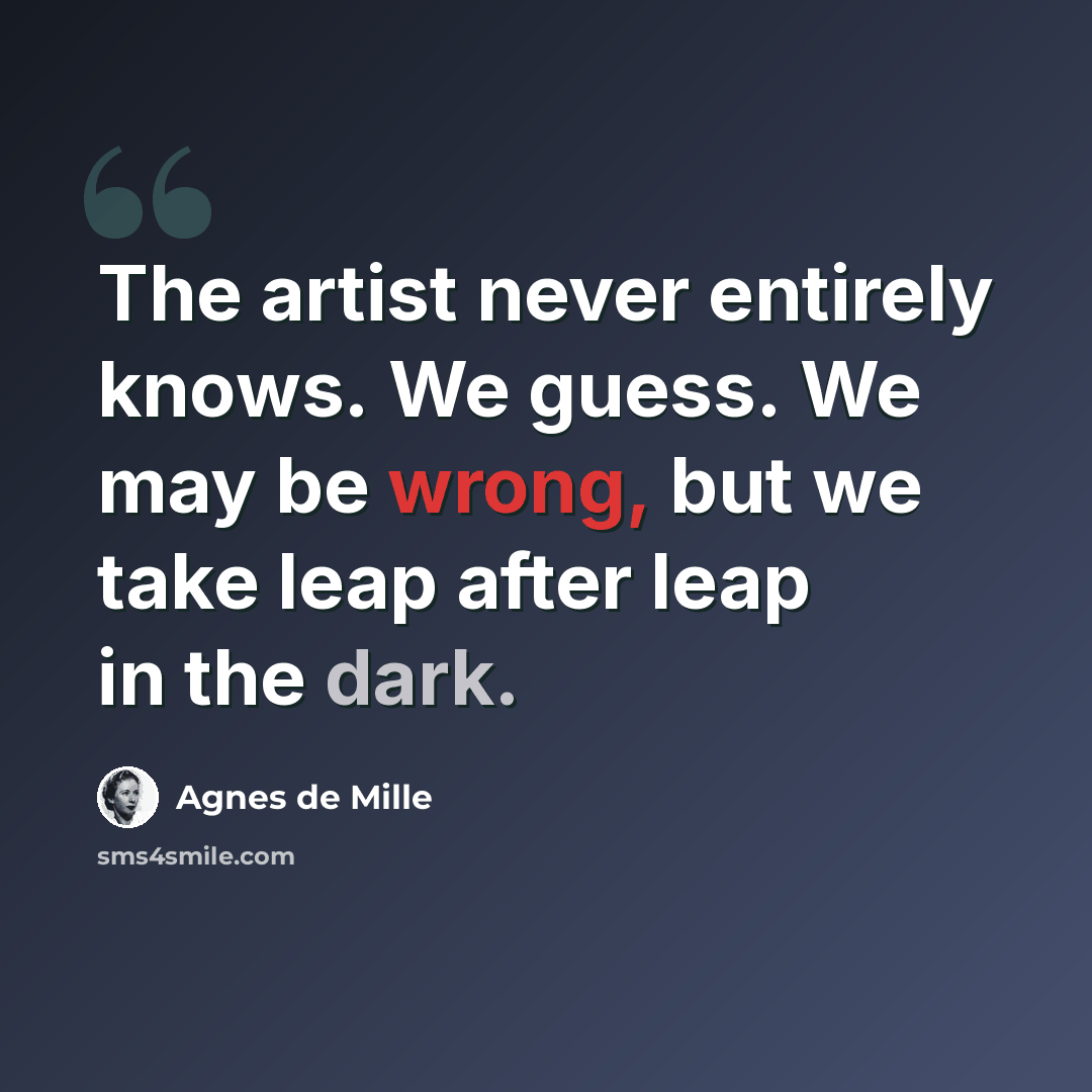 “The artist never entirely knows. We guess. We may be wrong, but we take leap after leap in the dark.” quote by Agnes de Mille