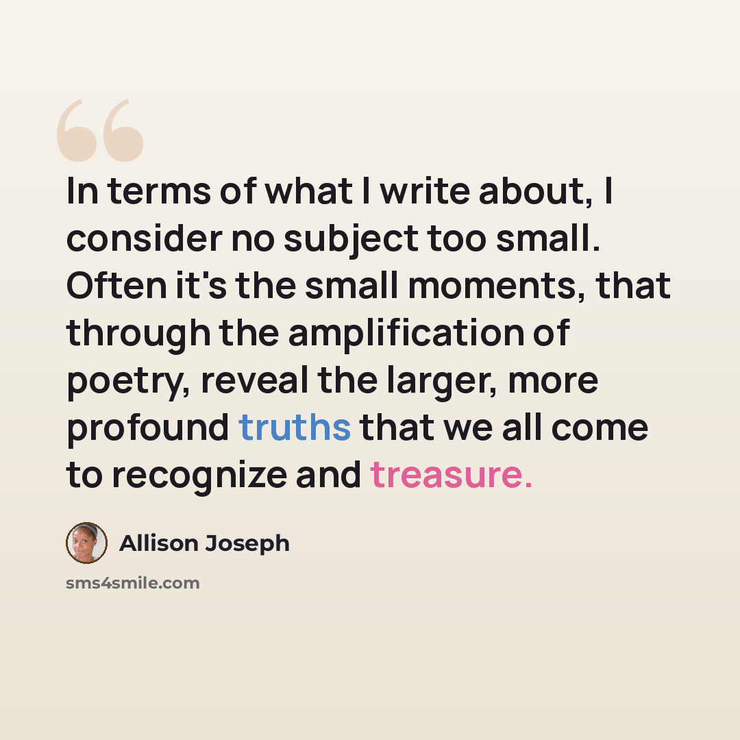 “In terms of what I write about, I consider no subject too small. Often it's the small moments, that through the amplification of poetry, reveal the larger, more profound truths that we all come to recognize and treasure.” quote by Allison Joseph