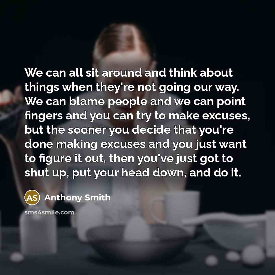 “We can all sit around and think about things when they're not going our way. We can blame people and we can point fingers and you can try to make excuses, but the sooner you decide that you're done making excuses and you just want to figure it out, then you've just got to shut up, put your head…” quote by Anthony Smith