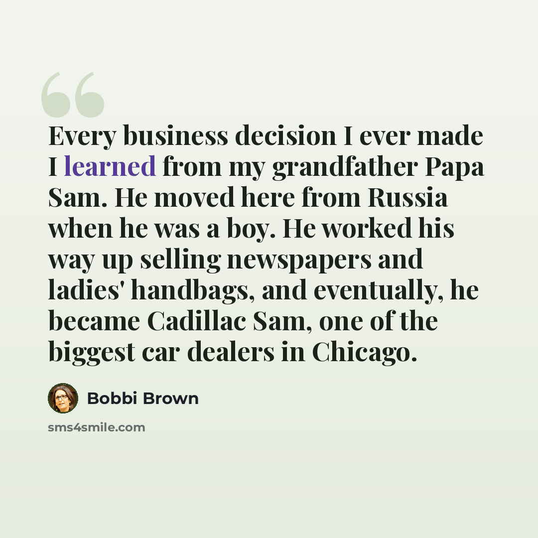 “Every business decision I ever made I learned from my grandfather Papa Sam. He moved here from Russia when he was a boy. He worked his way up selling newspapers and ladies' handbags, and eventually, he became Cadillac Sam, one of the biggest car dealers in Chicago.” quote by Bobbi Brown