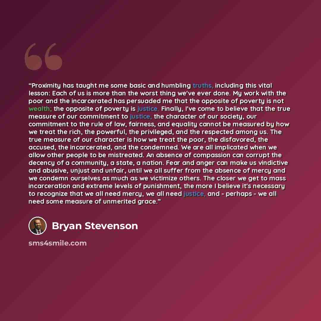 “Proximity has taught me some basic and humbling truths, including this vital lesson: Each of us is more than the worst thing we've ever done. My work with the poor and the incarcerated has persuaded me that the opposite of poverty is not wealth; the opposite of poverty is justice. Finally, I've…” quote by Bryan Stevenson