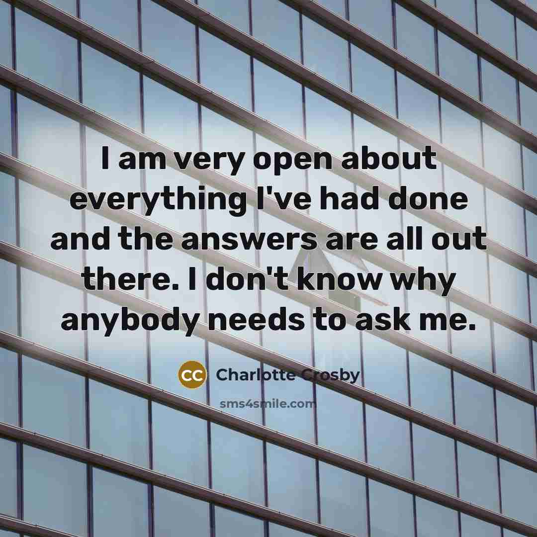 “I am very open about everything I've had done and the answers are all out there. I don't know why anybody needs to ask me.” quote by Charlotte Crosby