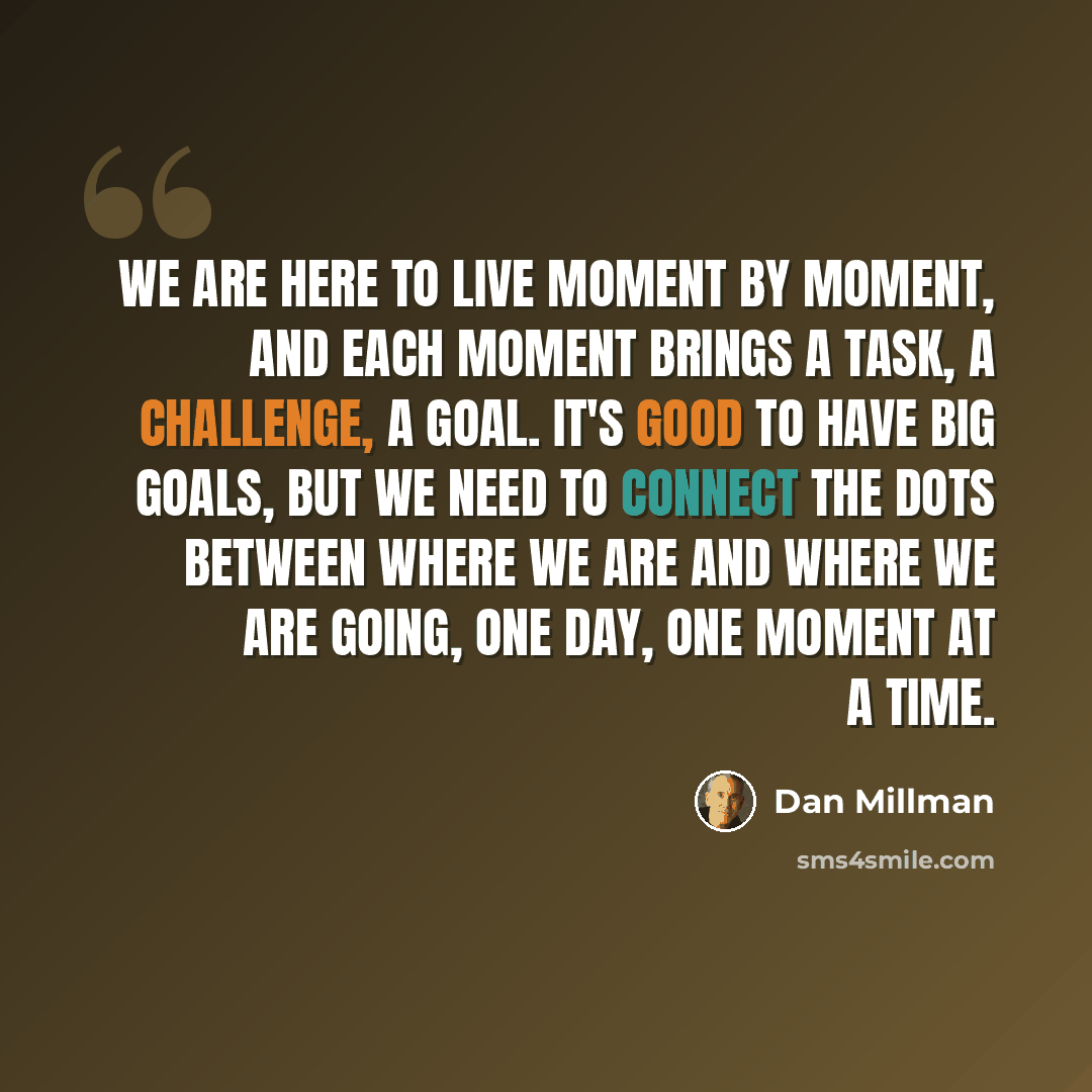 “We are here to live moment by moment, and each moment brings a task, a challenge, a goal. It's good to have big goals, but we need to connect the dots between where we are and where we are going, one day, one moment at a time.” quote by Dan Millman