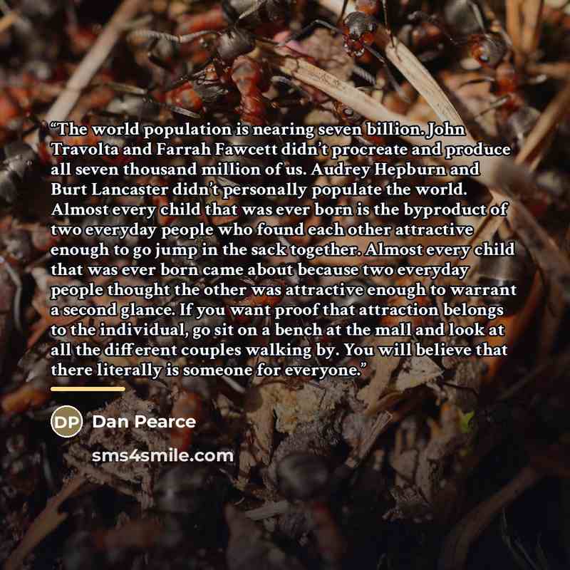 “The world population is nearing seven billion. John Travolta and Farrah Fawcett didn’t procreate and produce all seven thousand million of us. Audrey Hepburn and Burt Lancaster didn’t personally populate the world. Almost every child that was ever born is the byproduct of two everyday people who…” quote by Dan Pearce