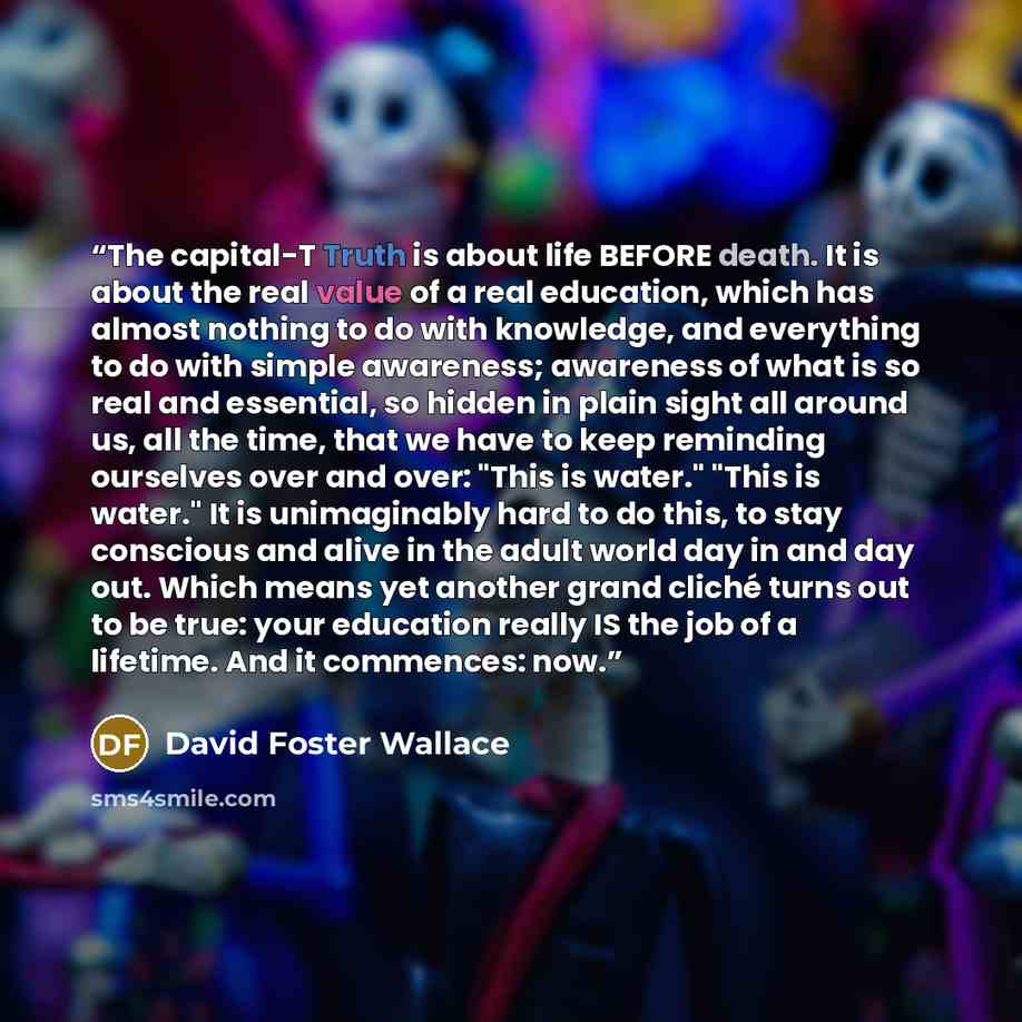 “The capital-T Truth is about life BEFORE death. It is about the real value of a real education, which has almost nothing to do with knowledge, and everything to do with simple awareness; awareness of what is so real and essential, so hidden in plain sight all around us, all the time, that we have…” quote by David Foster Wallace