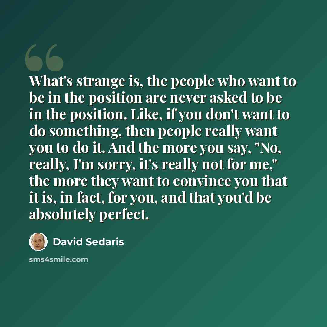 “What's strange is, the people who want to be in the position are never asked to be in the position. Like, if you don't want to do something, then people really want you to do it. And the more you say, "No, really, I'm sorry, it's really not for me," the more they want to convince you that it is…” quote by David Sedaris