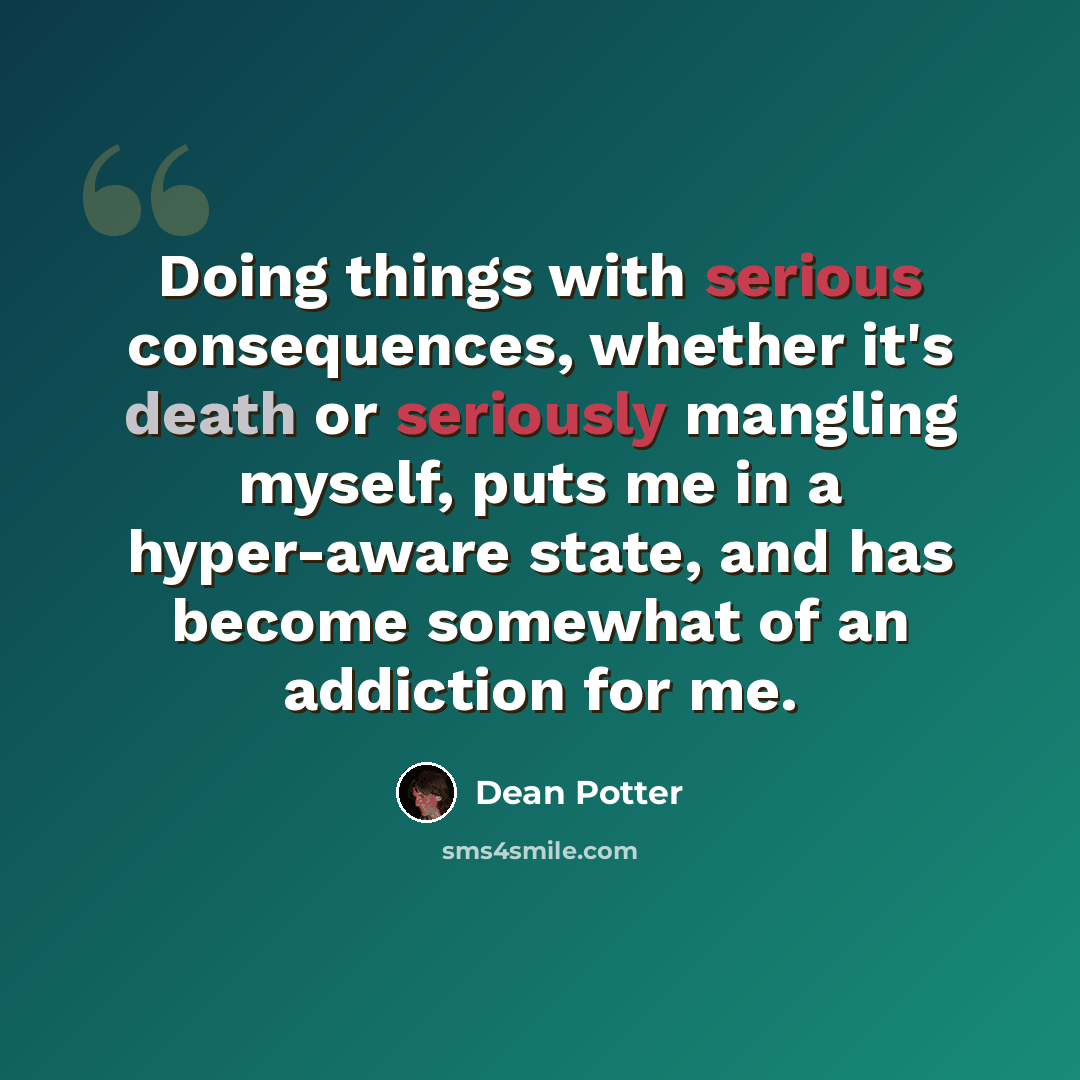 “Doing things with serious consequences, whether it's death or seriously mangling myself, puts me in a hyper-aware state, and has become somewhat of an addiction for me.” quote by Dean Potter