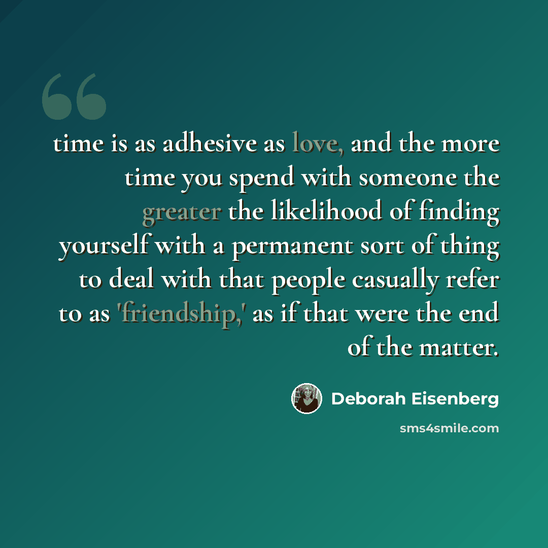 “time is as adhesive as love, and the more time you spend with someone the greater the likelihood of finding yourself with a permanent sort of thing to deal with that people casually refer to as 'friendship,' as if that were the end of the matter.” quote by Deborah Eisenberg