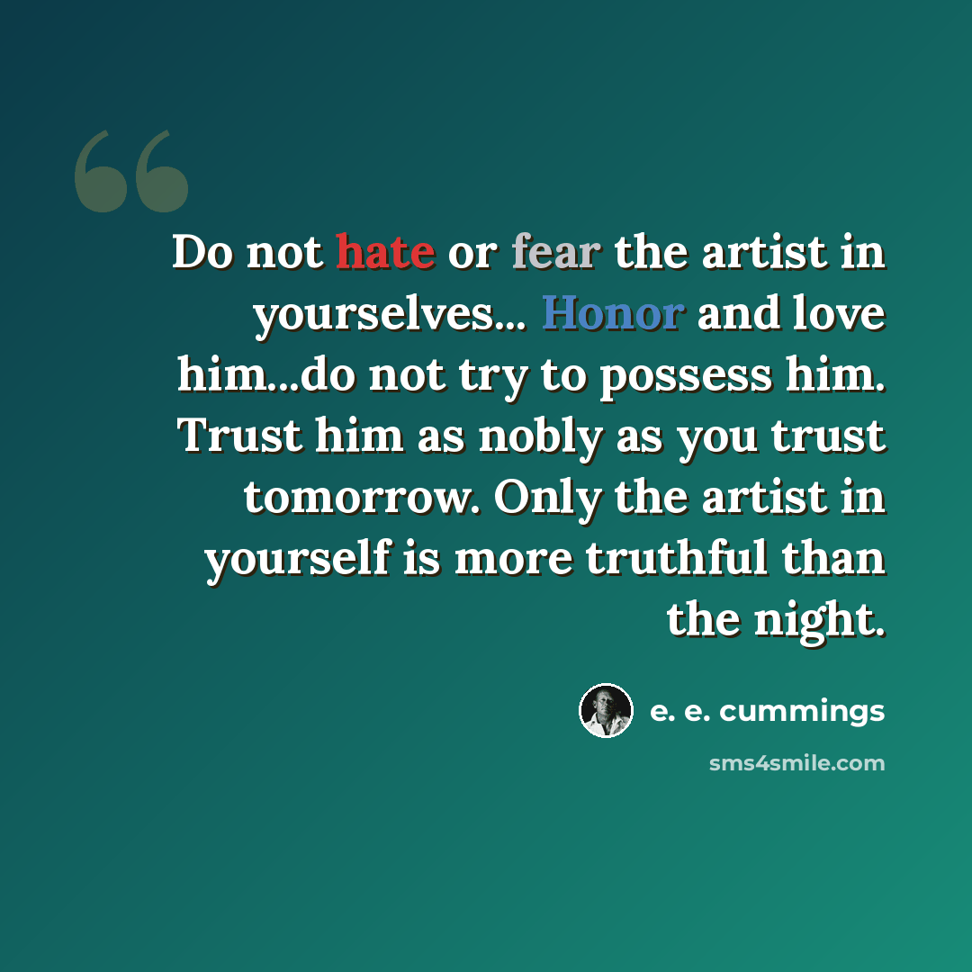 “Do not hate or fear the artist in yourselves... Honor and love him...do not try to possess him. Trust him as nobly as you trust tomorrow. Only the artist in yourself is more truthful than the night.” quote by e. e. cummings