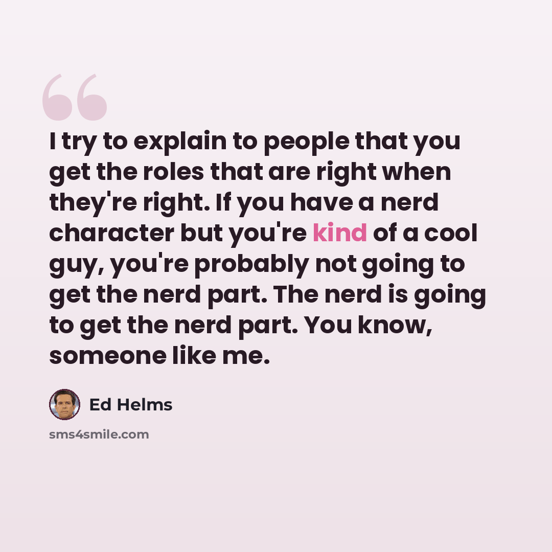 “I try to explain to people that you get the roles that are right when they're right. If you have a nerd character but you're kind of a cool guy, you're probably not going to get the nerd part. The nerd is going to get the nerd part. You know, someone like me.” quote by Ed Helms