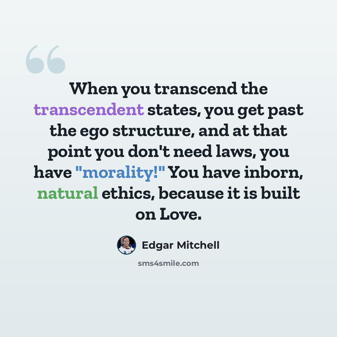 “When you transcend the transcendent states, you get past the ego structure, and at that point you don't need laws, you have "morality!" You have inborn, natural ethics, because it is built on Love.” quote by Edgar Mitchell