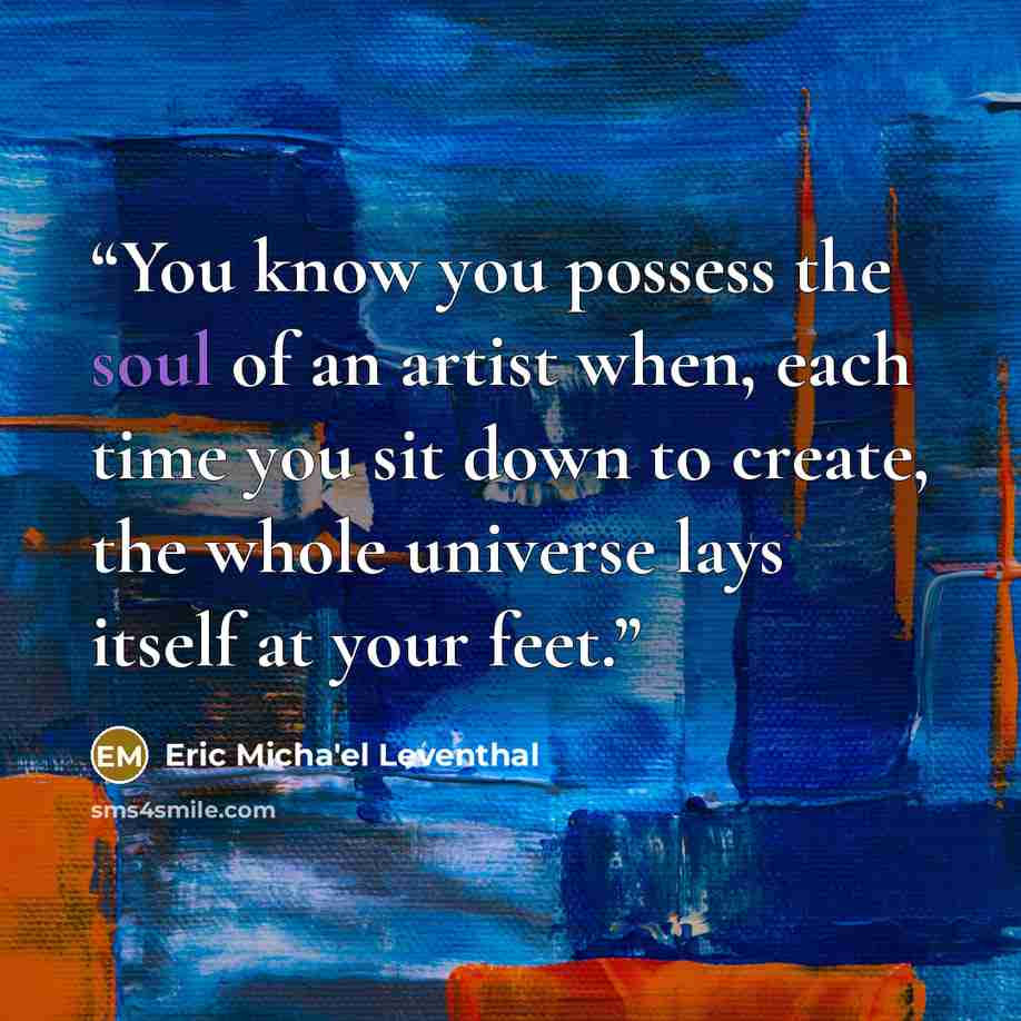 “You know you possess the soul of an artist when, each time you sit down to create, the whole universe lays itself at your feet.” quote by Eric Micha'el Leventhal
