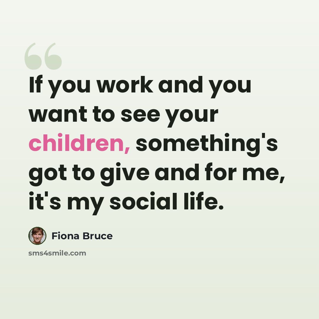 “If you work and you want to see your children, something's got to give and for me, it's my social life.” quote by Fiona Bruce