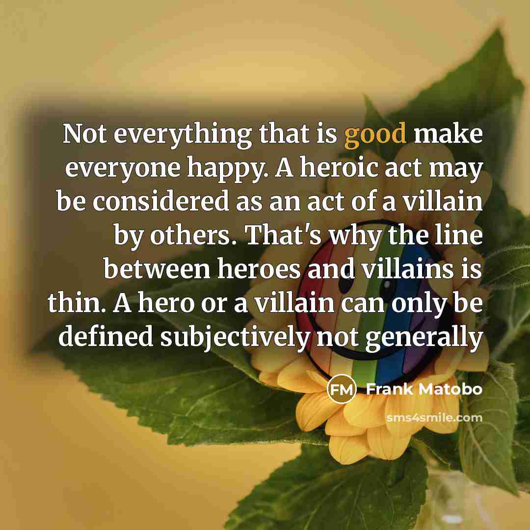 “Not everything that is good make everyone happy. A heroic act may be considered as an act of a villain by others. That's why the line between heroes and villains is thin. A hero or a villain can only be defined subjectively not generally” quote by Frank Matobo