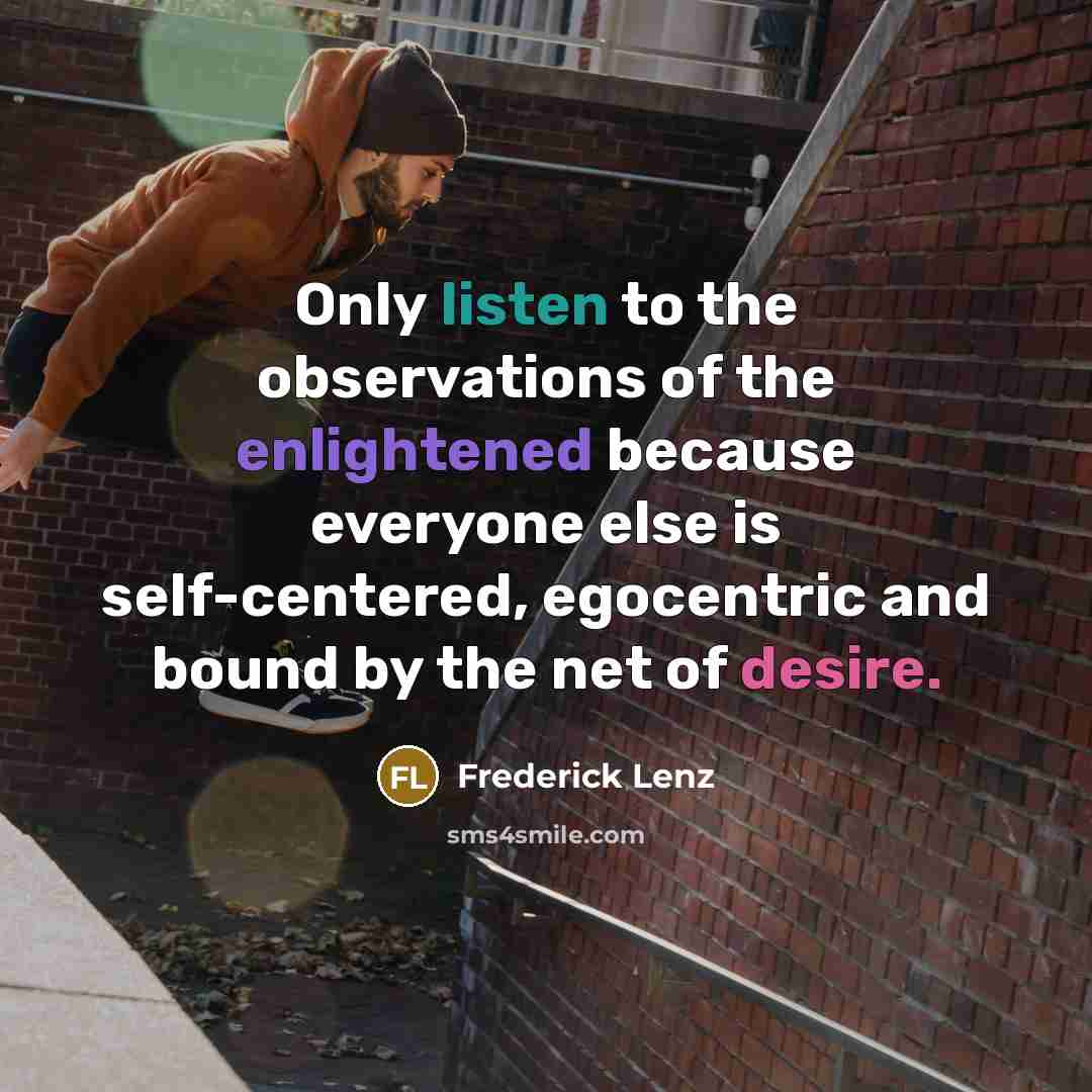 “Only listen to the observations of the enlightened because everyone else is self-centered, egocentric and bound by the net of desire.” quote by Frederick Lenz