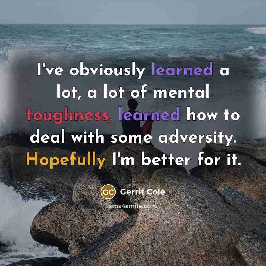“I've obviously learned a lot, a lot of mental toughness, learned how to deal with some adversity. Hopefully I'm better for it.” quote by Gerrit Cole