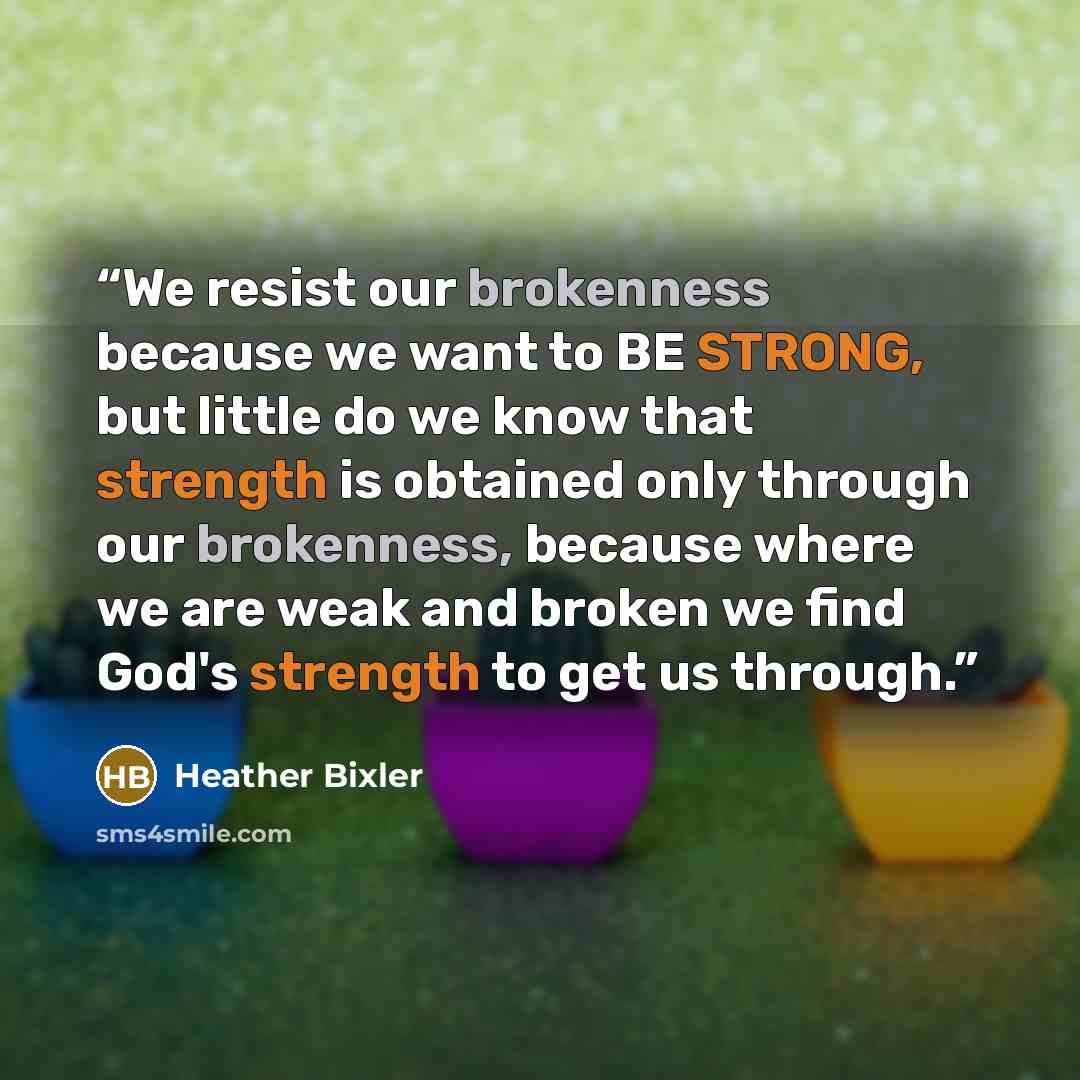 “We resist our brokenness because we want to BE STRONG, but little do we know that strength is obtained only through our brokenness, because where we are weak and broken we find God's strength to get us through.” quote by Heather Bixler