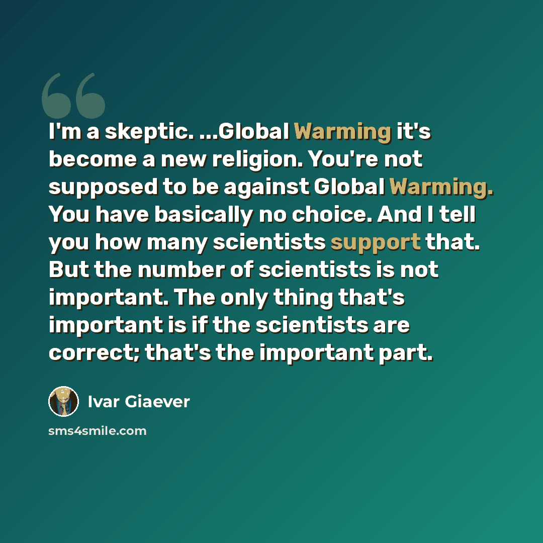 “I'm a skeptic. ...Global Warming it's become a new religion. You're not supposed to be against Global Warming. You have basically no choice. And I tell you how many scientists support that. But the number of scientists is not important. The only thing that's important is if the scientists are…” quote by Ivar Giaever