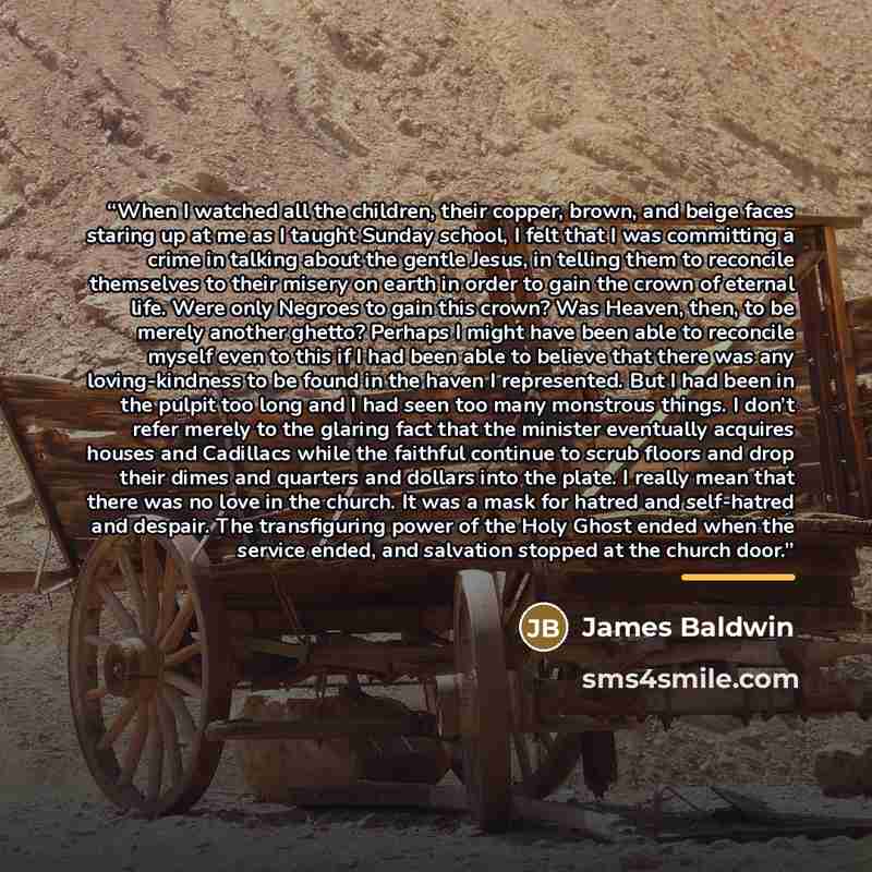 “When I watched all the children, their copper, brown, and beige faces staring up at me as I taught Sunday school, I felt that I was committing a crime in talking about the gentle Jesus, in telling them to reconcile themselves to their misery on earth in order to gain the crown of eternal life…” quote by James Baldwin
