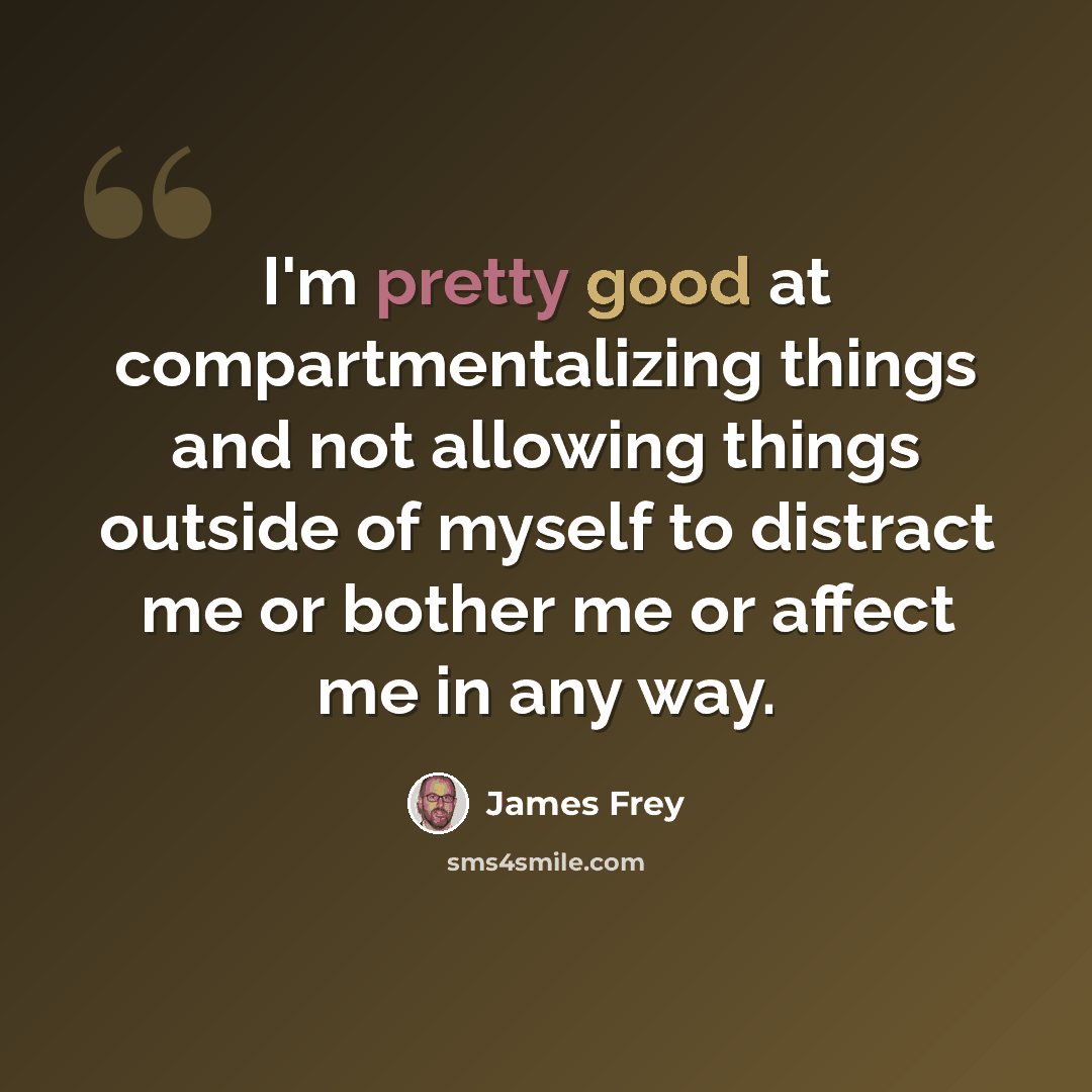 “I'm pretty good at compartmentalizing things and not allowing things outside of myself to distract me or bother me or affect me in any way.” quote by James Frey