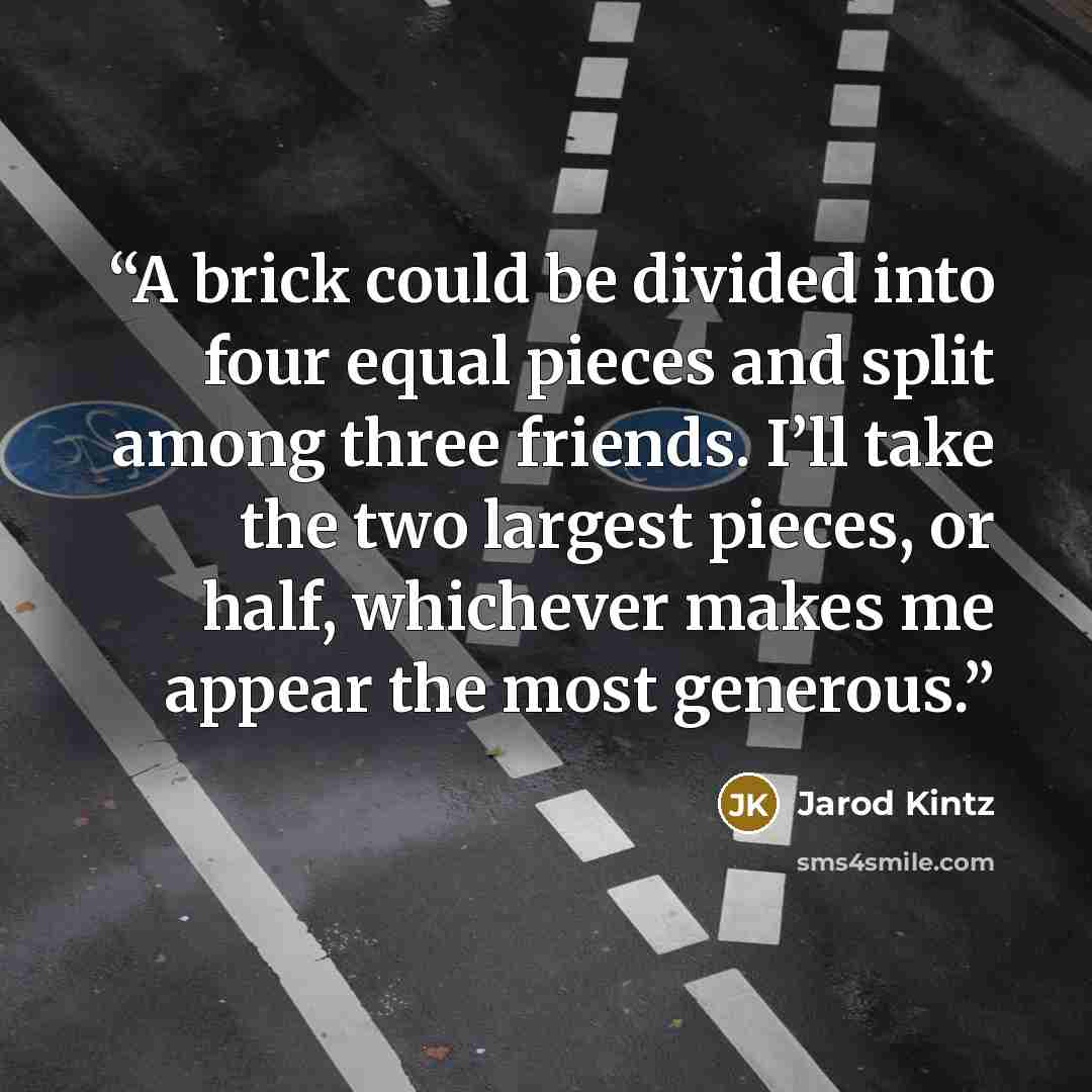 “A brick could be divided into four equal pieces and split among three friends. I’ll take the two largest pieces, or half, whichever makes me appear the most generous.” quote by Jarod Kintz